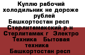 Куплю рабочий холодильник не дороже 1000 рублей - Башкортостан респ., Стерлитамакский р-н, Стерлитамак г. Электро-Техника » Бытовая техника   . Башкортостан респ.